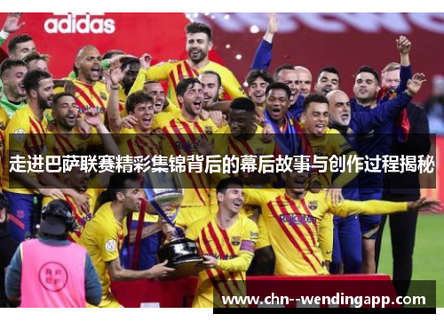 走进巴萨联赛精彩集锦背后的幕后故事与创作过程揭秘