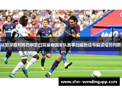 从努涅斯对阵巴黎圣日耳曼看国家队赛事回暖新信号解读增势判断 从努涅斯对阵巴黎圣日耳曼看国家队赛事回暖新信号解读增势判断